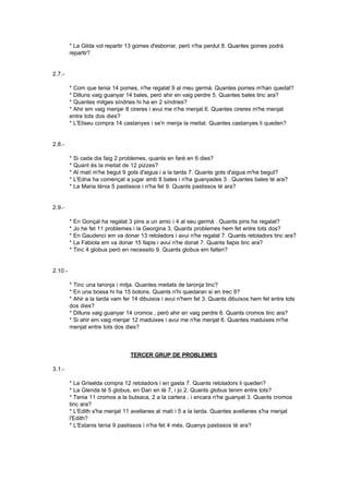 * La Gilda vol repartir 13 gomes d'esborrar, però n'ha perdut 8. Quantes gomes podrà
         repartir?


2.7.-

         * Com que tenia 14 pomes, n'he regalat 9 al meu germà. Quantes pomes m'han quedat?
         * Dilluns vaig guanyar 14 bales, però ahir en vaig perdre 5. Quantes bales tinc ara?
         * Quantes mitges síndries hi ha en 2 síndries?
         * Ahir em vaig menjar 8 cireres i avui me n'he menjat 6. Quantes cireres m'he menjat
         entre tots dos dies?
         * L'Eliseu compra 14 castanyes i se'n menja la meitat. Quantes castanyes li queden?


2.8.-

         *   Si cada dia faig 2 problemes, quants en faré en 6 dies?
         *   Quant és la meitat de 12 pizzes?
         *   Al matí m'he begut 9 gots d'aigua i a la tarda 7. Quants gots d'aigua m'he begut?
         *   L'Edna ha començat a jugar amb 8 bales i n'ha guanyades 3 . Quantes bales té ara?
         *   La Maria ténia 5 pastissos i n'ha fet 9. Quants pastissos té ara?


2.9.-

         * En Gonçal ha regalat 3 pins a un amic i 4 al seu germà . Quants pins ha regalat?
         * Jo he fet 11 problemes i la Georgina 3. Quants problemes hem fet entre tots dos?
         * En Gaudenci em va donar 13 retoladors i avui n'he regalat 7. Quants retoladors tinc ara?
         * La Fabiola em va donar 15 llapis i avui n'he donat 7. Quants llapis tinc ara?
         * Tinc 4 globus però en necessito 9. Quants globus em falten?


2.10.-

         * Tinc una taronja i mitja. Quantes meitats de taronja tinc?
         * En una bossa hi ha 15 botons. Quants n'hi quedaran si en trec 9?
         * Ahir a la tarda vam fer 14 dibuixos i avui n'hem fet 3. Quants dibuixos hem fet entre tots
         dos dies?
         * Dilluns vaig guanyar 14 cromos , però ahir en vaig perdre 6. Quants cromos tinc ara?
         * Si ahir em vaig menjar 12 maduixes i avui me n'he menjat 6. Quantes maduixes m'he
         menjat entre tots dos dies?



                                  TERCER GRUP DE PROBLEMES

3.1.-

         * La Griselda compra 12 retoladors i en gasta 7. Quants retoladors li queden?
         * La Glenda té 5 globus, en Dan en té 7, i jo 2. Quants globus tenim entre tots?
         * Tenia 11 cromos a la butxaca, 2 a la cartera , i encara n'he guanyat 3. Quants cromos
         tinc ara?
         * L'Edith s'ha menjat 11 avellanes al matí i 5 a la tarda. Quantes avellanes s'ha menjat
         l'Edith?
         * L'Estanis tenia 9 pastissos i n'ha fet 4 més. Quanys pastissos té ara?
 
