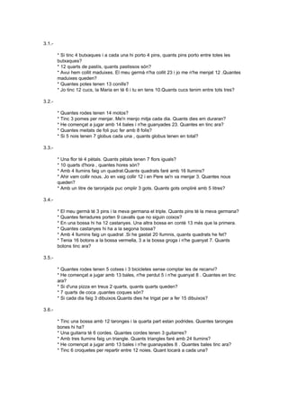 3.1.-

        * Si tinc 4 butxaques i a cada una hi porto 4 pins, quants pins porto entre totes les
        butxaques?
        * 12 quarts de pastís, quants pastissos són?
        * Avui hem collit maduixes. El meu germà n'ha collit 23 i jo me n'he menjat 12 .Quantes
        maduixes queden?
        * Quantes potes tenen 13 conills?
        * Jo tinc 12 cucs, la Maria en té 6 i tu en tens 10.Quants cucs tenim entre tots tres?

3.2.-

        *   Quantes rodes tenen 14 motos?
        *   Tinc 3 pomes per menjar. Me'n menjo mitja cada dia. Quants dies em duraran?
        *   He començat a jugar amb 14 bales i n'he guanyades 23. Quantes en tinc ara?
        *   Quantes meitats de foli puc fer amb 8 folis?
        *   Si 5 nois tenen 7 globus cada una , quants globus tenen en total?

3.3.-

        * Una flor té 4 pètals. Quants pètals tenen 7 flors iguals?
        * 10 quarts d'hora , quantes hores són?
        * Amb 4 llumins faig un quadrat.Quants quadrats faré amb 16 llumins?
        * Ahir vam collir nous. Jo en vaig collir 12 i en Pere se'n va menjar 3. Quantes nous
        queden?
        * Amb un litre de taronjada puc omplir 3 gots. Quants gots ompliré amb 5 litres?

3.4.-

        * El meu germà té 3 pins i la meva germana el triple. Quants pins té la meva germana?
        * Quantes ferradures porten 9 cavalls que no siguin coixos?
        * En una bossa hi ha 12 castanyes. Una altra bossa en contè 13 més que la primera.
        * Quantes castanyes hi ha a la segona bossa?
        * Amb 4 llumins faig un quadrat .Si he gastat 20 llumnis, quants quadrats he fet?
        * Tenia 16 botons a la bossa vermella, 3 a la bossa groga i n'he guanyat 7. Quants
        botons tinc ara?

3.5.-

        * Quantes rodes tenen 5 cotxes i 3 bicicletes sense comptar les de recanvi?
        * He començat a jugar amb 13 bales, n'he perdut 5 i n'he guanyat 8 . Quantes en tinc
        ara?
        * Si d'una pizza en treus 2 quarts, quants quarts queden?
        * 7 quarts de coca ,quantes coques són?
        * Si cada dia faig 3 dibuixos.Quants dies he trigat per a fer 15 dibuixos?

3.6.-

        * Tinc una bossa amb 12 taronges i la quarta part estan podrides. Quantes taronges
        bones hi ha?
        * Una guitarra té 6 cordes. Quantes cordes tenen 3 guitarres?
        * Amb tres llumins faig un triangle. Quants triangles faré amb 24 llumins?
        * He començat a jugar amb 13 bales i n'he guanayades 8 . Quantes bales tinc ara?
        * Tinc 6 croquetes per repartir entre 12 noies. Quant tocarà a cada una?
 