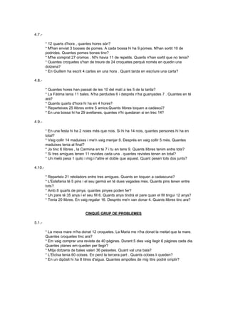 4.7.-

         * 12 quarts d'hora , quantes hores són?
         * M'han enviat 3 bosses de pomes. A cada bossa hi ha 9 pomes. N'han sortit 10 de
         podrides. Quantes pomes bones tinc?
         * M'he comprat 27 cromos . N'hi havia 11 de repetits. Quants n'han sortit que no tenia?
         * Quantes croquetes s'han de treure de 24 croquetes perquè només en quedin una
         dotzena?
         * En Guillem ha escrit 4 cartes en una hora . Quant tarda en escriure una carta?

4.8.-

         * Quantes hores han passat de les 10 del matí a les 5 de la tarda?
         * La Fàtima tenia 11 bales. N'ha perdudes 6 i després n'ha guanyades 7 . Quantes en té
         ara?
         * Quants quarts d'hora hi ha en 4 hores?
         * Reparteixes 25 llibres entre 5 amics.Quants llibres toquen a cadascú?
         * En una bossa hi ha 29 avellanes, quantes n'hi quedaran si en trec 14?

4.9.-

         * En una festa hi ha 2 noies més que nois. Si hi ha 14 nois, quantes persones hi ha en
         total?
         * Vaig collir 14 maduixes i me'n vaig menjar 9. Després en vaig collir 5 més. Quantes
         maduixes tenia al final?
         * Jo tinc 6 llibres , la Carmina en té 7 i tu en tens 9. Quants llibres tenim entre tots?
         * Si tres amigues tenen 11 revistes cada una . quantes revistes tenen en total?
         * Un meló pesa 1 quilo i mig i l'altre el doble que aquest. Quant pesen tots dos junts?

4.10.-

         * Reparteix 21 retoladors entre tres amigues. Quants en toquen a cadascuna?
         * L'Estefania té 5 pins i el seu germà en té dues vegades més. Quants pins tenen entre
         tots?
         * Amb 8 quarts de pinya, quantes pinyes poden fer?
         * Un pare té 35 anys i el seu fill 6. Quants anys tindrà el pare quan el fill tingui 12 anys?
         * Tenia 20 llibres. En vaig regalar 16. Després me'n van donar 4. Quants llibres tinc ara?


                                  CINQUÈ GRUP DE PROBLEMES

5.1.-

         * La meva mare m'ha donat 12 croquetes. La Maria me n'ha donat la meitat que la mare.
         Quantes croquetes tinc ara?
         * Em vaig comprar una revista de 40 pàgines. Durant 5 dies vaig llegir 6 pàgines cada dia.
         Quantes planes em queden per llegir?
         * Mitja dotzena de bales valen 36 pessetes. Quant val una bala?
         * L'Eloïsa tenia 60 cotxes. En perd la tercera part . Quants cotxes li queden?
         * En un dipòsit hi ha 8 litres d'aigua. Quantes ampolles de mig litre podré omplir?
 