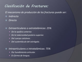 Clasificación de Fracturas:
El mecanismo de producción de las fracturas puede ser:
Indirecto
Directo
Extraarticulares o extratalámicas: 25%
De la apófisis anterior.
De la tuberosidad postero-superior.
Del cuerpo calcáneo.
Del sustentáculo del astrágalo.
Intraarticulares o intratalámicas: 75%
Por hundimiento articular.
En forma de lengua.