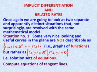 IMPLICIT DIFFERENTIATION
AND
RELATED RATES
Once again we are going to look at two separate
and apparently distinct situations that, not
surprisingly, are resolved with the same
mathematical model.
Situation no. 1: Some very nice looking and
useful curves in the plane are NOT describable as
(i.e., graphs of functions)
but rather as
i.e. solution sets of equations.
Compute equations of tangent lines.
 