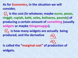 As for Economics, in the situation we will
consider,
is the cost (in whatever, maybe euros, pesos,
ringgit, rupiah, baht, soles, bolivares, pounds) of
producing a certain amount of something (usually
widgets or maybe thingamagigs).
is how many widgets are actually being
produced, and the derivative
Is called the “marginal cost” of production of
widgets.
 
