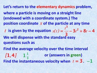 Let’s return to the elementary dynamics problem,
where a particle is moving on a straight line
(endowed with a coordinate system.) The
position coordinate of the particle at any time
is given by the equation
We will dispense with the standard easy
questions such as
Find the average velocity over the time interval
or (answers in green)
Find the instantaneous velocity when .
t
s
 