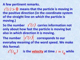 A few pertinent remarks.
means that the particle is moving in
the positive direction (in the coordinate system
of the straight line on which the particle is
moving.)
So the number carries information not
only about how fast the particle is moving but
also in which direction it is moving.
The number corresponds to our
everyday meaning of the word speed. We make
this formal:
is the velocity at time while
 