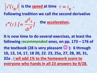 is the speed at time .
Following tradition we call the second derivative
the acceleration.
It is now time to do several exercises, at least the
following recommended ones, on pp. 173 – 176 of
the textbook (28 is very pleasant  ): 6 through
10, 13, 14, 17, 18 20, 22. 23, 25a, 27, 28, 30, 31,
32a . I wll add 1% to the homework score to
everyone who hands in all 23 answers by 9/28.
 