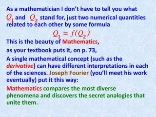 As a mathematician I don’t have to tell you what
and stand for, just two numerical quantities
related to each other by some formula
This is the beauty of Mathematics,
as your textbook puts it, on p. 73,
A single mathematical concept (such as the
derivative) can have different interpretations in each
of the sciences. Joseph Fourier (you’ll meet his work
eventually) put it this way:
Mathematics compares the most diverse
phenomena and discovers the secret analogies that
unite them.
 