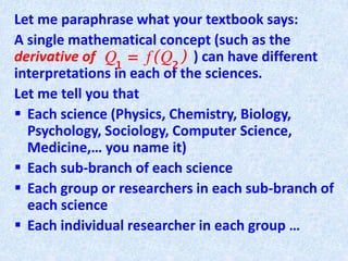 Let me paraphrase what your textbook says:
A single mathematical concept (such as the
derivative of ) can have different
interpretations in each of the sciences.
Let me tell you that
 Each science (Physics, Chemistry, Biology,
Psychology, Sociology, Computer Science,
Medicine,… you name it)
 Each sub-branch of each science
 Each group or researchers in each sub-branch of
each science
 Each individual researcher in each group …
 