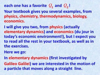 each one has a favorite and !
Your textbook gives you several examples, from
physics, chemistry, thermodynamics, biology,
economics.
I will give you two, from physics (actually
elementary dynamics) and economics (du jour in
today’s economic environment!), but I expect you
to read all the rest in your textbook, as well as in
the exercises.
Here we go:
In elementary dynamics (first investigated by
Galileo Galilei) we are interested in the motion of
a particle that moves along a straight line.
 