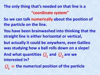 The only thing that’s needed on that line is a
“coordinate system”
So we can talk numerically about the position of
the particle on the line.
You have been brainwashed into thinking that the
straight line is either horizontal or vertical,
but actually it could be anywhere, even Galileo
was studying how a ball rolls down on a slope!
And what quantities and are we
interested in?
the numerical position of the particle
 