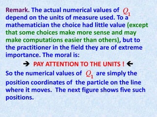 Remark. The actual numerical values of
depend on the units of measure used. To a
mathematician the choice had little value (except
that some choices make more sense and may
make computations easier than others), but to
the practitioner in the field they are of extreme
importance. The moral is:
 PAY ATTENTION TO THE UNITS ! 
So the numerical values of are simply the
position coordinates of the particle on the line
where it moves. The next figure shows five such
positions.
 