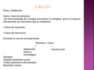Calco: «Importación de elementos foráneos que resultan 
discordantes en la lengua de llegada». 
 Calco léxico 
 Calco or...