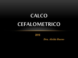 2016
Dra. Aleida Bueno
CALCO
CEFALOMETRICO
 