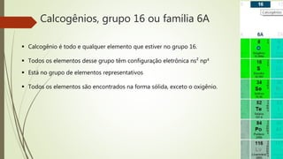 Calcogênios, grupo 16 ou família 6A 
 Calcogênio é todo e qualquer elemento que estiver no grupo 16. 
 Todos os elementos desse grupo têm configuração eletrônica ns² np4 
 Está no grupo de elementos representativos 
 Todos os elementos são encontrados na forma sólida, exceto o oxigênio. 
 