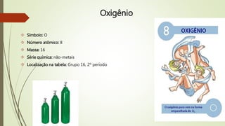 Oxigênio 
 Símbolo: O 
 Número atômico: 8 
 Massa: 16 
 Série química: não-metais 
 Localização na tabela: Grupo 16, 2º período 
 