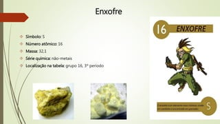Enxofre 
 Símbolo: S 
 Número atômico: 16 
 Massa: 32,1 
 Série química: não-metais 
 Localização na tabela: grupo 16, 3º período 
 