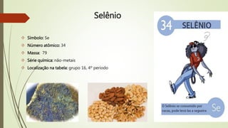 Selênio 
 Símbolo: Se 
 Número atômico: 34 
 Massa: 79 
 Série química: não-metais 
 Localização na tabela: grupo 16, 4º período 
 