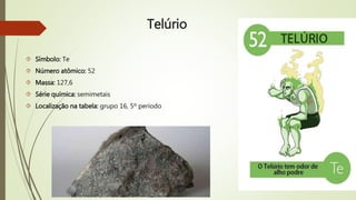 Telúrio 
 Símbolo: Te 
 Número atômico: 52 
 Massa: 127,6 
 Série química: semimetais 
 Localização na tabela: grupo 16, 5º período 
 