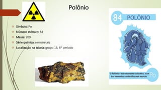 Polônio 
 Símbolo: Po 
 Número atômico: 84 
 Massa: 209 
 Série química: semimetais 
 Localização na tabela: grupo 16, 6º período 
