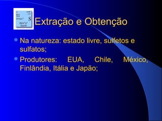 Extração e Obtenção
 Na  natureza: estado livre, sulfetos e
  sulfatos;
 Produtores:      EUA, Chile, México,
  Finlândia, Itália e Japão;
 