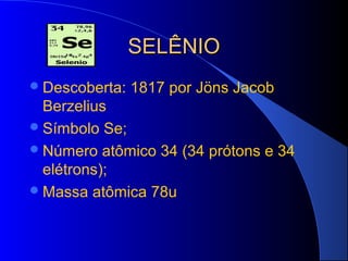 SELÊNIO
 Descoberta:   1817 por Jöns Jacob
  Berzelius
 Símbolo Se;
 Número atômico 34 (34 prótons e 34
  elétrons);
 Massa atômica 78u
 