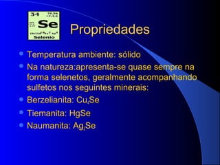 Propriedades
 Temperatura   ambiente: sólido
 Na natureza:apresenta-se quase sempre na
  forma selenetos, geralmente acompanhando
  sulfetos nos seguintes minerais:
 Berzelianita: Cu4Se
 Tiemanita:
           HgSe
 Naumanita: Ag2Se
 