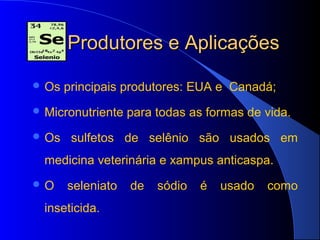 Produtores e Aplicações

 Os   principais produtores: EUA e Canadá;
 Micronutriente   para todas as formas de vida.
 Os    sulfetos de selênio são usados em
  medicina veterinária e xampus anticaspa.
O     seleniato   de   sódio   é   usado   como
  inseticida.
 