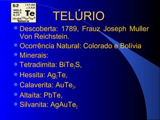 TELÚRIO
 Descoberta:  1789, Frauz Joseph Muller
  Von Reichstein.
 Ocorrência Natural: Colorado e Bolívia
 Minerais:
 Tetradimita: BiTe2S,
 Hessita: Ag2Te,
 Calaverita: AuTe2,
 Altaíta: PbTe,
 Silvanita: AgAuTe2
 