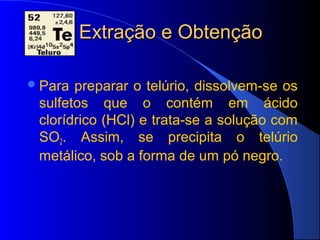 Extração e Obtenção

 Para preparar o telúrio, dissolvem-se os
 sulfetos que o contém em ácido
 clorídrico (HCl) e trata-se a solução com
 SO2. Assim, se precipita o telúrio
 metálico, sob a forma de um pó negro.
 