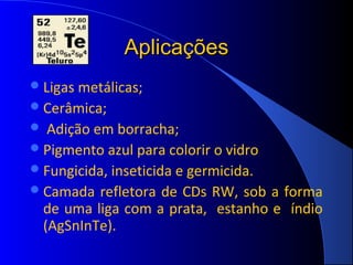 Aplicações
 Ligas metálicas;
 Cerâmica;
  Adição em borracha;
 Pigmento azul para colorir o vidro
 Fungicida, inseticida e germicida.
 Camada refletora de CDs RW, sob a forma
  de uma liga com a prata, estanho e índio
  (AgSnInTe).
 