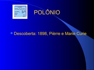 POLÔNIO


 Descoberta:   1898, Pièrre e Marie Curie
 