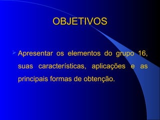 OBJETIVOS


 Apresentar   os elementos do grupo 16,
 suas características, aplicações e as
 principais formas de obtenção.
 