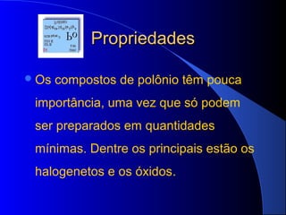 Propriedades

 Os   compostos de polônio têm pouca
 importância, uma vez que só podem
 ser preparados em quantidades
 mínimas. Dentre os principais estão os
 halogenetos e os óxidos.
 