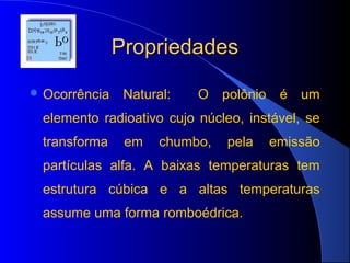 Propriedades
 Ocorrência    Natural:   O    polônio    é   um
 elemento radioativo cujo núcleo, instável, se
 transforma     em    chumbo,   pela      emissão
 partículas alfa. A baixas temperaturas tem
 estrutura cúbica e a altas temperaturas
 assume uma forma romboédrica.
 