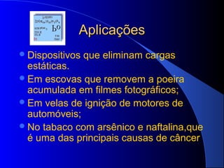 Aplicações
 Dispositivos   que eliminam cargas
  estáticas.
 Em escovas que removem a poeira
  acumulada em filmes fotográficos;
 Em velas de ignição de motores de
  automóveis;
 No tabaco com arsênico e naftalina,que
  é uma das principais causas de câncer
 