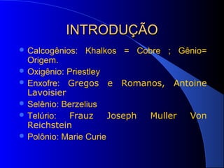 INTRODUÇÃO
 Calcogênios:   Khalkos = Cobre ; Gênio=
  Origem.
 Oxigênio: Priestley
 Enxofre: Gregos e Romanos, Antoine
  Lavoisier
 Selênio: Berzelius
 Telúrio:  Frauz      Joseph Muller Von
  Reichstein
 Polônio: Marie Curie
 