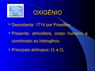 OXIGÊNIO
 Descoberta:    1714 por Priestley;
 Presente:    atmosfera, corpo humano e
 combinado ao hidrogênio.

 Principais   alótropos: O2 e O3
 