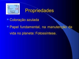 Propriedades
 Coloração   azulada
 Papel   fundamental, na manutenção da
 vida no planeta: Fotossíntese.
 