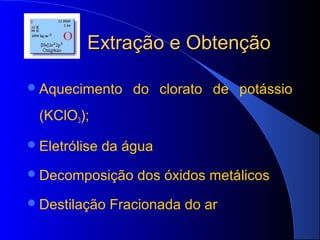 Extração e Obtenção

 Aquecimento      do clorato de potássio
  (KClO3);

 Eletrólise   da água
 Decomposição      dos óxidos metálicos
 Destilação    Fracionada do ar
 
