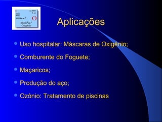 Aplicações

 Uso   hospitalar: Máscaras de Oxigênio;
 Comburente    do Foguete;
 Maçaricos;

 Produção   do aço;
 Ozônio:   Tratamento de piscinas
 