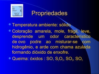 Propriedades
 Temperatura  ambiente: sólido
 Coloração amarela, mole, frágil, leve,
  desprende um odor característico
  de ovo podre ao misturar-se com
  hidrogênio, e arde com chama azulada
  formando dióxido de enxofre.
 Queima: óxidos : SO, S2O3, SO2, SO3
 