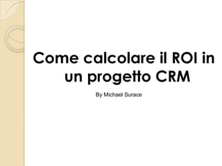 Come calcolare il ROI in 
un progetto CRM 
By Michael Surace 
 