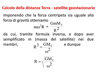 Calcolo della distanza Terra - satellite geostazionario
Imponendo che la forza centripeta sia uguale alla
forza di gravità otteniamo
=
da cui, tramite formula inversa, e dopo aver
semplificato m (massa del satellite) nei due
membri, e dunque
Rm 2
 2R
GmMT
2
GM3R T


3
T
2
GM
R


 