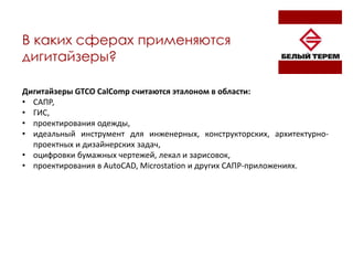 В каких сферах применяются
дигитайзеры?
Дигитайзеры GTCO CalComp считаются эталоном в области:
• САПР,
• ГИС,
• проектирования одежды,
• идеальный инструмент для инженерных, конструкторских, архитектурно-
проектных и дизайнерских задач,
• оцифровки бумажных чертежей, лекал и зарисовок,
• проектирования в AutoCAD, Microstation и других САПР-приложениях.
 