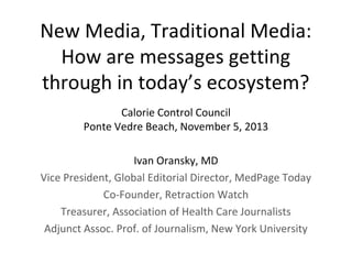 New Media, Traditional Media:
How are messages getting
through in today’s ecosystem?
Calorie Control Council
Ponte Vedre Beach, November 5, 2013
Ivan Oransky, MD
Vice President, Global Editorial Director, MedPage Today
Co-Founder, Retraction Watch
Treasurer, Association of Health Care Journalists
Adjunct Assoc. Prof. of Journalism, New York University

 
