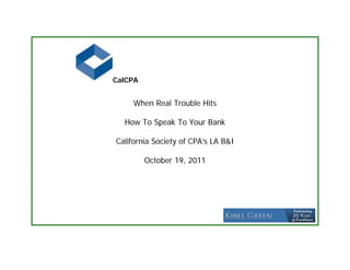 CalCPA


     When Real Trouble Hits

  How To Speak To Your Bank

California Society of CPA’s LA B&I

         October 19, 2011
 
