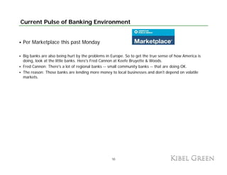 Current Pulse of Banking Environment


Per Marketplace this past Monday

Big b k are also being hurt by the problems in Europe. So to get the true sense of how America is
 i banks        l b i h         b h        bl   i          S         h             fh       i i
doing, look at the little banks. Here's Fred Cannon at Keefe Bruyette & Woods.
Fred Cannon: There's a lot of regional banks -- small community banks -- that are doing OK.
The reason: Those banks are lending more money to local businesses and don't depend on volatile
markets.
markets




                                                10
 