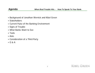 Agenda                  When Real Trouble Hits - How To Speak To Your Bank



Background of Jonathan Wernick and Kibel Green
Stakeholders
Current Pulse of the Banking Environment
Signs of Trouble
What Banks Want to See
Tools
Asks
Consideration of a Third Party
Q&A




                                     2
 