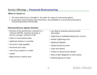 Service Offerings – Financial Restructuring
When to contact us

    The earlier Kibel Green is brought in, the wider the range of restructuring options.
    As operations and enterprise value deteriorate, the probability of a successful turnaround or
    restructuring declines dramatically.


Potential Distress Signals Checklist
 Breaches of key performance covenants (i.e.,            Late filing of financial statements/other
 minimum EBITDA, maximum leverage or
            EBITDA                                       information
                                                         i f      ti
 interest coverage, minimum FCCR)
                                                         Tightening of availability/taking more reserves
 Failure to meet business plan
                                                         Vendors tightening terms
 Significant declines in cash flow
                                                         Significant litigation
 Increases in days payables
                                                         Capital infusion by owner
 Piecemeal asset sales
                                                         Large write-downs
 Loss of key customer or vendor
                                                         Transfer to special assets division
 Layoffs
                                                         Sales of debt obligations to other parties
 High turnover at officer level
                                                         Death/incapacity of owner




                                                    27
 