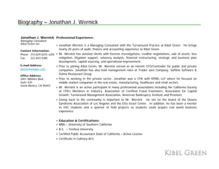 Biography – Jonathan J. Wernick

Jonathan J. Wernick Professional Experience:
Managing Consultant
Kibel Green Inc.
                           Jonathan Wernick is a Managing Consultant with the Turnaround Practice at Kibel Green. He brings
                           nearly 20 years of audit, finance and accounting experience to Kibel Green
Contact Information:
Phone: 310-829-0255 x205   Mr. Wernick has assisted clients with forensic investigations, creditor negotiations, sale of assets, loss
Fax:   323-843-9385        mitigation, litigation support, solvency analysis, financial restructuring, strategic and business plan
                           development, capital sourcing, and operational improvement
E-mail Address:            Prior to joining Kibel Green, Mr. Wernick served as an interim CFO/Controller for public and private
jwernick@kginc.com         companies. Jonathan has also held management roles at Trader Joes Company, Softline Software &
                           Patina Restaurant Group
Office Address:
2001 Wilshire Blvd.,       Prior to working in the private sector, Jonathan was a CPA with KPMG LLP where he focused on
Suite 420                  middle market companies in the real estate, manufacturing, healthcare and retail sectors
Santa Monica, CA 90403
                           Mr. Wernick is an active participant in many professional associations including the California Society
                           of CPA’s Members in Industry, Association of Certified Fraud Examiners, Association for Capital
                           Growth,
                           Growth Turnaround Management Association American Bankruptcy Institute and Provisors
                                                              Association,
                           Giving back to the community is important to Mr. Wernick. He sits on the board of the Downs
                           Syndrome Association of Los Angeles and the Etta Israel Center. In addition, he has been a mentor
                           to USC students and a sponsor of field projects so students could acquire real world business
                           experience


                           Education & Certifications:
                           MBA – University of Southern California
                           B.S. – Yeshiva University
                           Certified Public Accountant State of California – Active License
                           Certificate in Culinary A t
                           C tifi t i C li         Arts
 