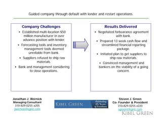 Guided company through default with lender and restart operations.


      Company Challenges                                  Results Delivered
      Established multi-location $50                 Negotiated forbearance agreement
       million manufacturer in over                              with bank.
      advance position with lender.
       d          iti     ith l d                     Prepared 13 week cash flow and
     Forecasting tools and inventory                   streamlined financial reporting
       management tools deemed                                   package.
          unreliable from bank.                        Initiated plan to get suppliers to
       Suppliers refused to ship raw                           ship raw materials.
                 materials.                             Convinced management and
   Bank and management considering                    bankers on the viability of a going
          to close operations.
                   operations                                     concern.
                                                                  concern




Jonathan J. Wernick                                                 Steven J. Green
Managing Consultant                                            Co-
                                                               Co Founder & President
  310-829-0255 x205                                                310-829-0255 x220
 jwernick@kginc.com                                                sgreen@kginc.com
 